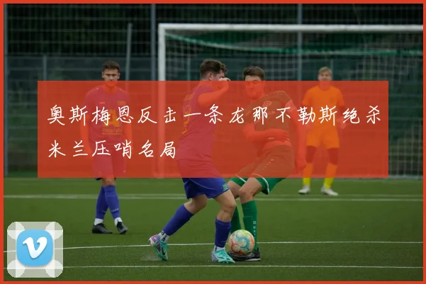 奥斯梅恩反击一条龙那不勒斯绝杀米兰压哨名局