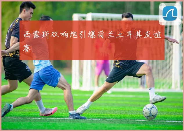 西蒙斯双响炮引爆荷兰土耳其友谊赛