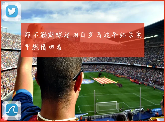 那不勒斯球迷泪目罗马追平纪录意甲燃情回看