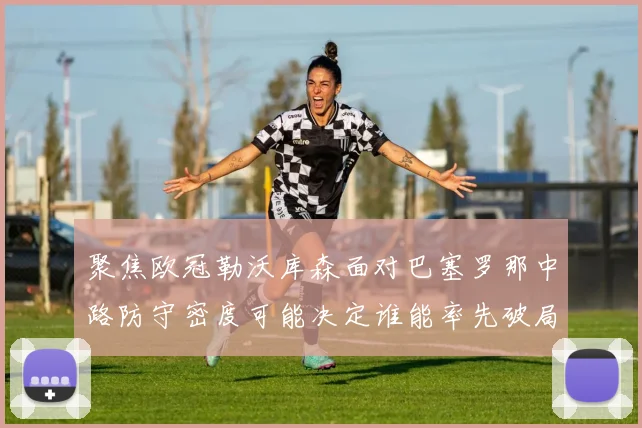 聚焦欧冠勒沃库森面对巴塞罗那中路防守密度可能决定谁能率先破局