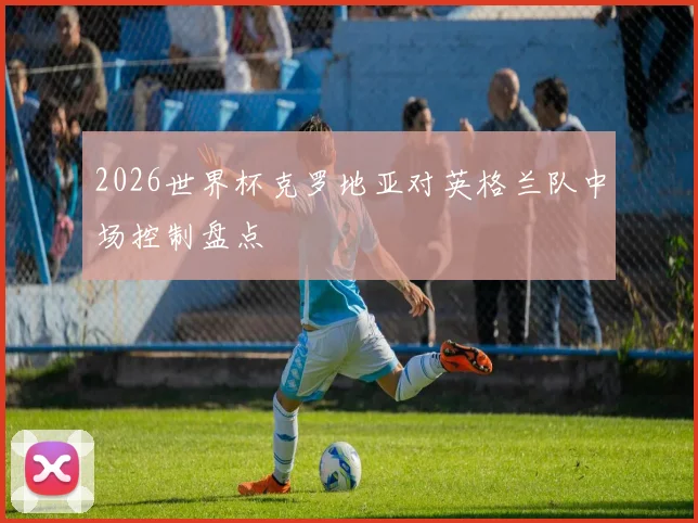 2026世界杯克罗地亚对英格兰队中场控制盘点