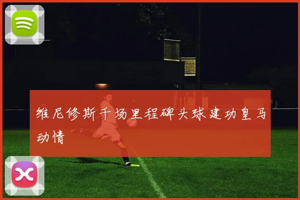 维尼修斯千场里程碑头球建功皇马动情