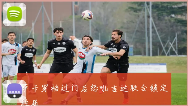 萨卡穿裆过门后怒吼吉达联合锁定胜局
