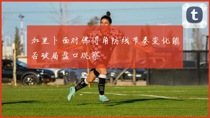 加里卜面对佛得角防线节奏变化能否破局盘口观察