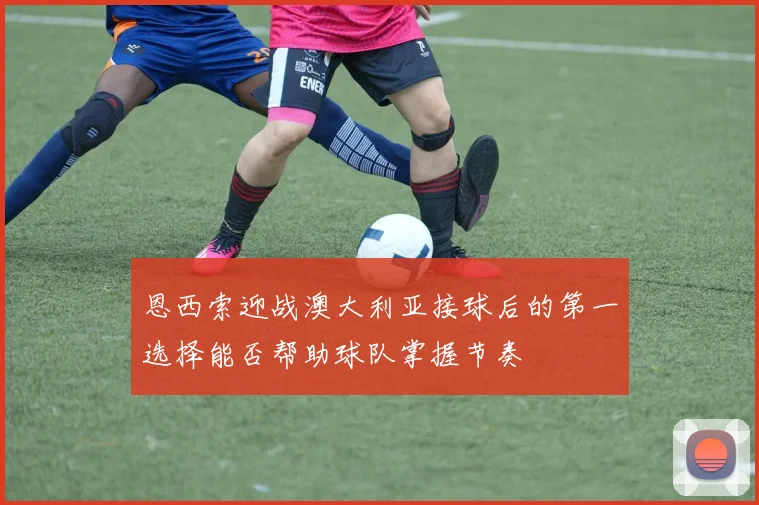 恩西索迎战澳大利亚接球后的第一选择能否帮助球队掌握节奏