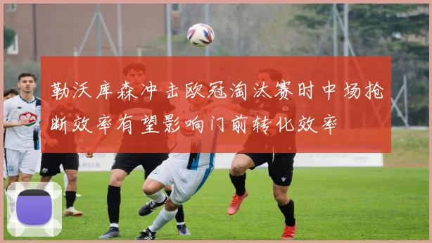 勒沃库森冲击欧冠淘汰赛时中场抢断效率有望影响门前转化效率