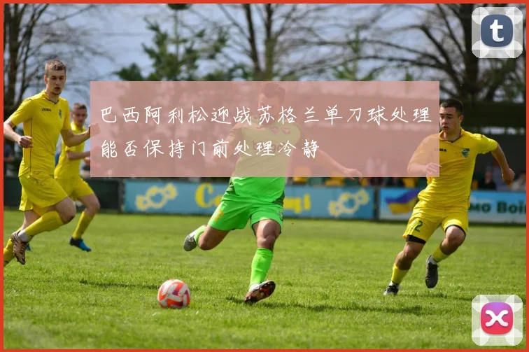 巴西阿利松迎战苏格兰单刀球处理能否保持门前处理冷静
