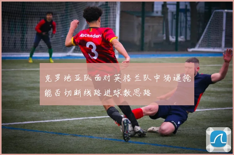 克罗地亚队面对英格兰队中场逼抢能否切断线路进球数思路