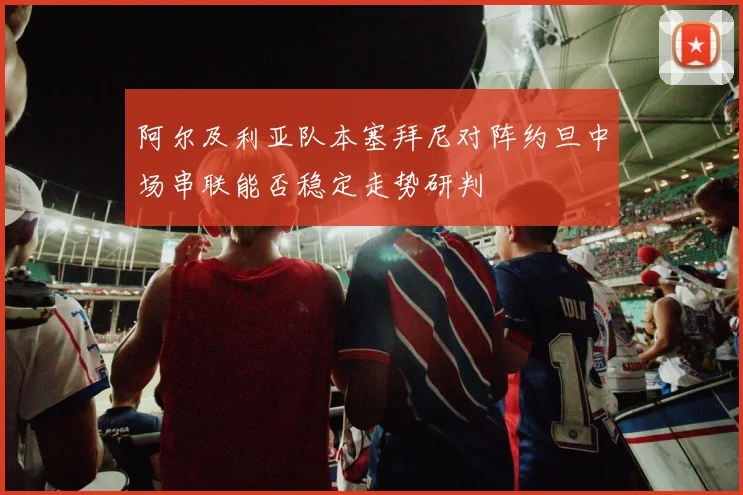阿尔及利亚队本塞拜尼对阵约旦中场串联能否稳定走势研判