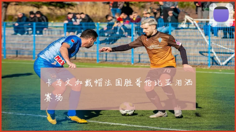 卡马文加戴帽法国胜哥伦比亚泪洒赛场