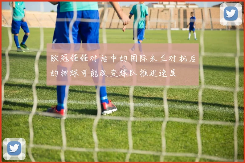欧冠强强对话中的国际米兰对抗后的控球可能改变球队推进速度