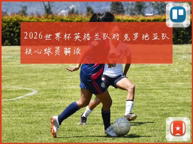 2026世界杯英格兰队对克罗地亚队核心球员解读