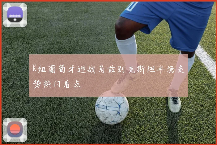 K组葡萄牙迎战乌兹别克斯坦半场走势热门看点
