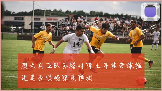 澳大利亚队苏塔对阵土耳其带球推进是否顺畅深度预测