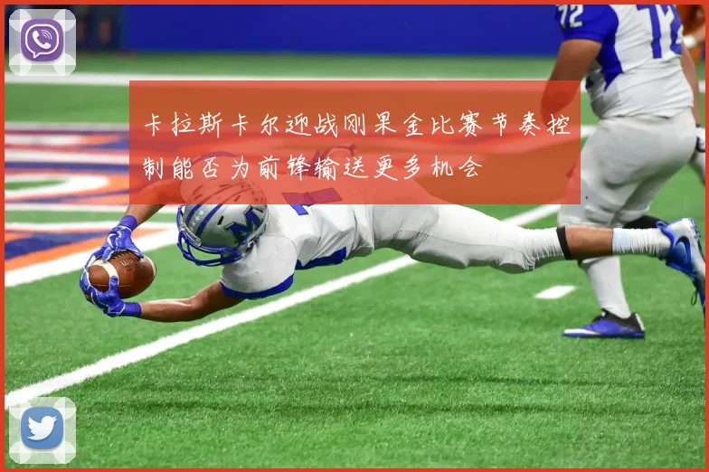 卡拉斯卡尔迎战刚果金比赛节奏控制能否为前锋输送更多机会