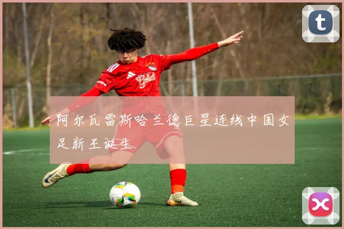 阿尔瓦雷斯哈兰德巨星连线中国女足新王诞生