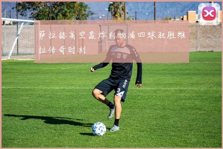 萨拉赫高空轰炸利物浦四球狂胜维拉传奇时刻