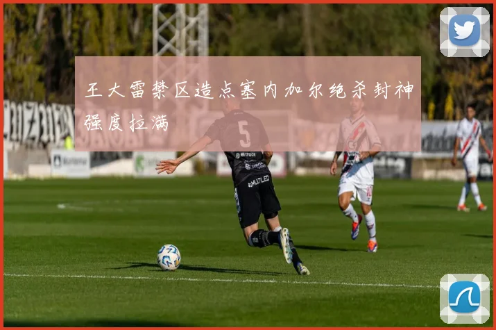 王大雷禁区造点塞内加尔绝杀封神强度拉满