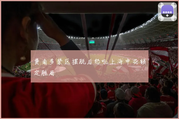费南多禁区摆脱后怒吼上海申花锁定胜局