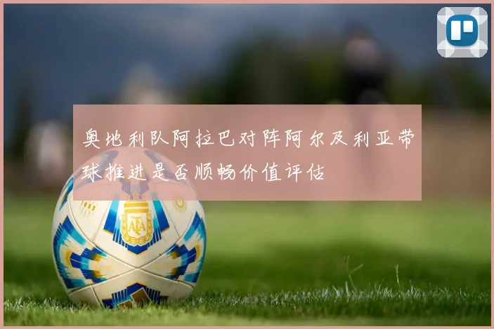 奥地利队阿拉巴对阵阿尔及利亚带球推进是否顺畅价值评估