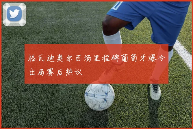 格瓦迪奥尔百场里程碑葡萄牙爆冷出局赛后热议