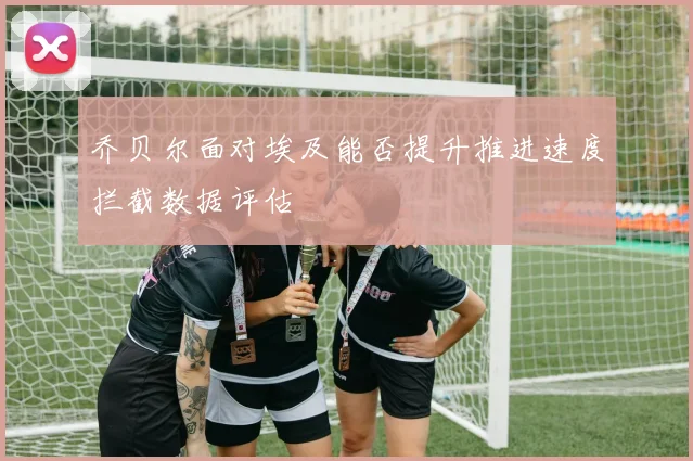 乔贝尔面对埃及能否提升推进速度拦截数据评估