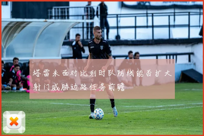 塔雷米面对比利时队防线能否扩大射门威胁边路任务前瞻
