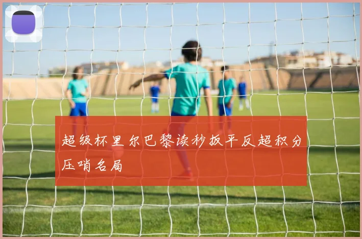 超级杯里尔巴黎读秒扳平反超积分压哨名局