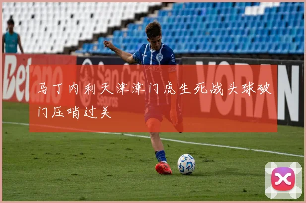 马丁内利天津津门虎生死战头球破门压哨过关