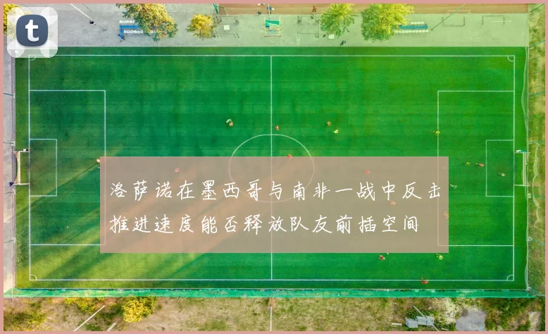 洛萨诺在墨西哥与南非一战中反击推进速度能否释放队友前插空间