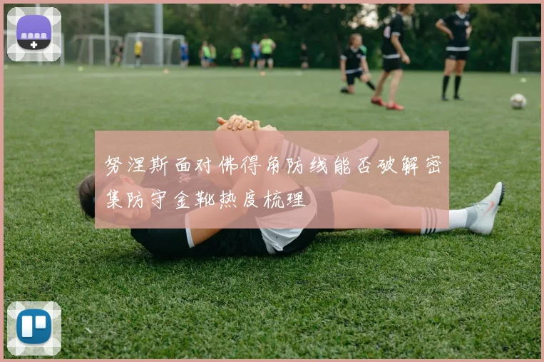 努涅斯面对佛得角防线能否破解密集防守金靴热度梳理