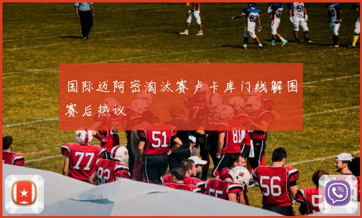 国际迈阿密淘汰赛卢卡库门线解围赛后热议
