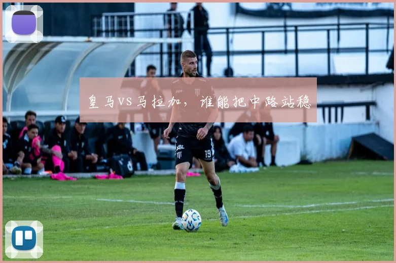 皇马vs马拉加,谁能把中路站稳