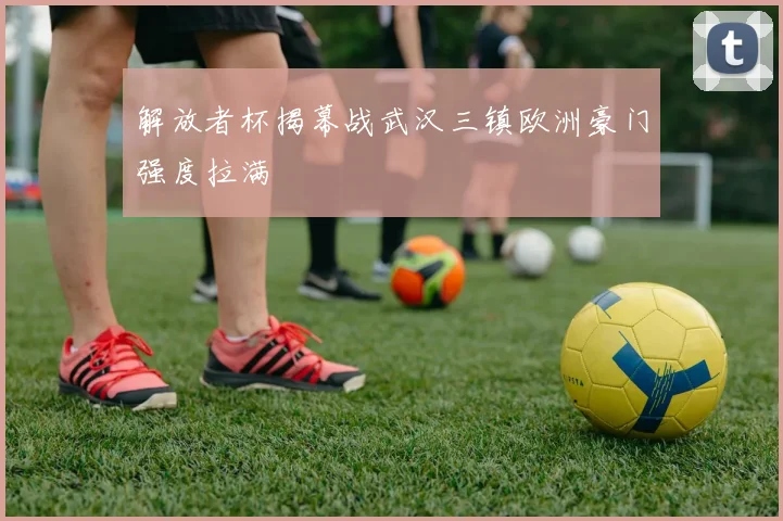 解放者杯揭幕战武汉三镇欧洲豪门强度拉满
