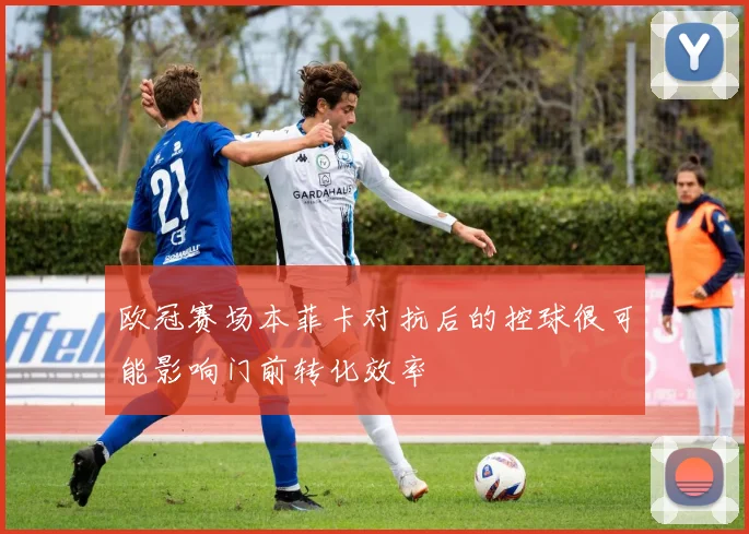 欧冠赛场本菲卡对抗后的控球很可能影响门前转化效率