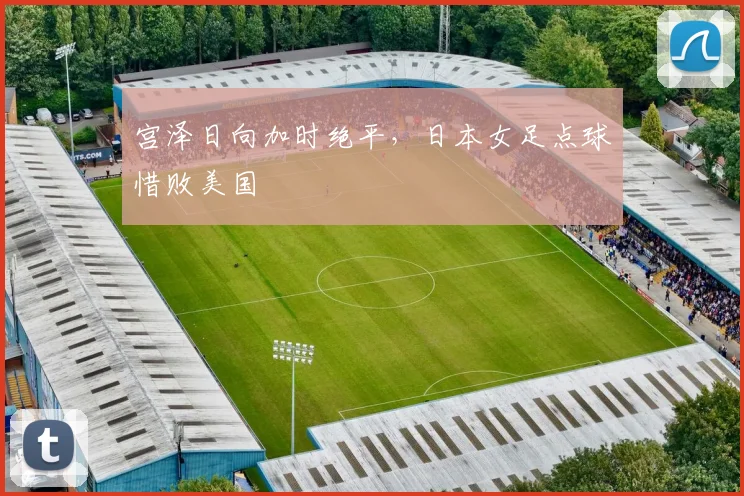 宫泽日向加时绝平，日本女足点球惜败美国
