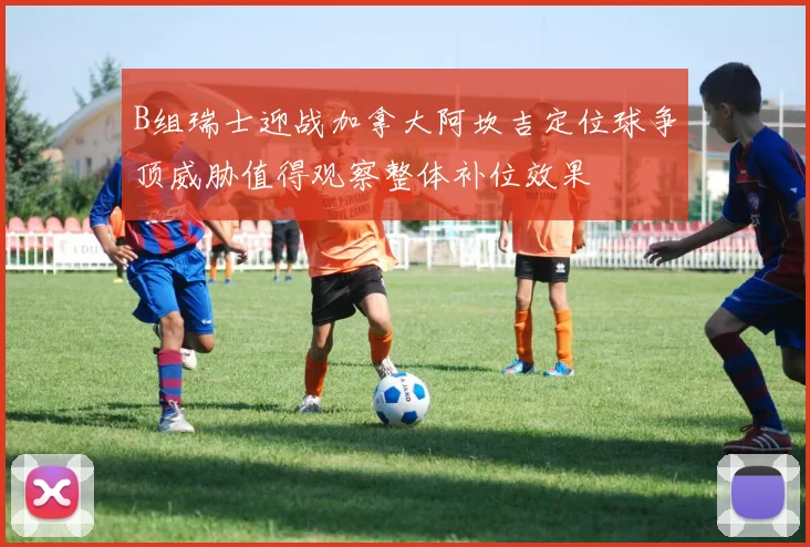 B组瑞士迎战加拿大阿坎吉定位球争顶威胁值得观察整体补位效果